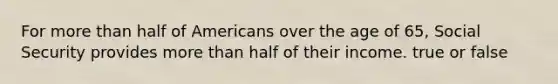 For more than half of Americans over the age of 65, Social Security provides more than half of their income. true or false