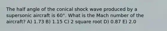 The half angle of the conical shock wave produced by a supersonic aircraft is 60°. What is the Mach number of the aircraft? A) 1.73 B) 1.15 C) 2 square root D) 0.87 E) 2.0