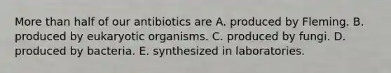 More than half of our antibiotics are A. produced by Fleming. B. produced by eukaryotic organisms. C. produced by fungi. D. produced by bacteria. E. synthesized in laboratories.