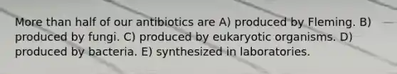 More than half of our antibiotics are A) produced by Fleming. B) produced by fungi. C) produced by eukaryotic organisms. D) produced by bacteria. E) synthesized in laboratories.