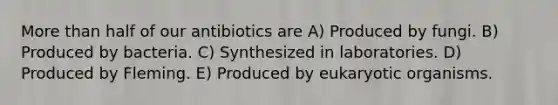 More than half of our antibiotics are A) Produced by fungi. B) Produced by bacteria. C) Synthesized in laboratories. D) Produced by Fleming. E) Produced by eukaryotic organisms.