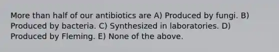 More than half of our antibiotics are A) Produced by fungi. B) Produced by bacteria. C) Synthesized in laboratories. D) Produced by Fleming. E) None of the above.