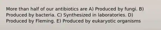 More than half of our antibiotics are A) Produced by fungi. B) Produced by bacteria. C) Synthesized in laboratories. D) Produced by Fleming. E) Produced by eukaryotic organisms