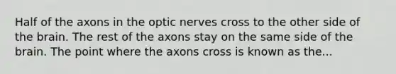 Half of the axons in the optic nerves cross to the other side of the brain. The rest of the axons stay on the same side of the brain. The point where the axons cross is known as the...