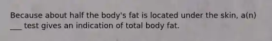 Because about half the body's fat is located under the skin, a(n) ___ test gives an indication of total body fat.