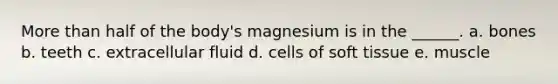 More than half of the body's magnesium is in the ______. a. bones b. teeth c. extracellular fluid d. cells of soft tissue e. muscle