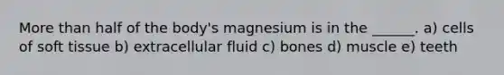 More than half of the body's magnesium is in the ______. a) cells of soft tissue b) extracellular fluid c) bones d) muscle e) teeth