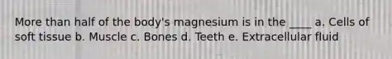 More than half of the body's magnesium is in the ____ a. Cells of soft tissue b. Muscle c. Bones d. Teeth e. Extracellular fluid