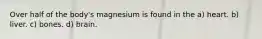 Over half of the body's magnesium is found in the a) heart. b) liver. c) bones. d) brain.