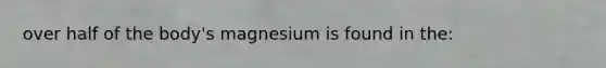 over half of the body's magnesium is found in the: