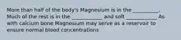 More than half of the body's Magnesium is in the __________. Much of the rest is in the ____________ and soft ____________ As with calcium bone Magnesium may serve as a reservoir to ensure normal blood concentrations