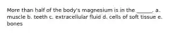 More than half of the body's magnesium is in the ______. a. muscle b. teeth c. extracellular fluid d. cells of soft tissue e. bones