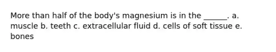 More than half of the body's magnesium is in the ______. a. muscle b. teeth c. extracellular fluid d. cells of soft tissue e. bones