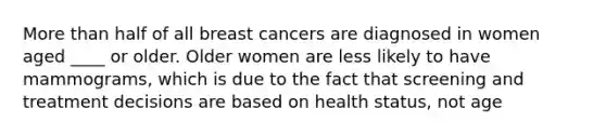 More than half of all breast cancers are diagnosed in women aged ____ or older. Older women are less likely to have mammograms, which is due to the fact that screening and treatment decisions are based on health status, not age