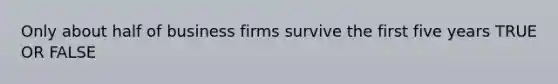 Only about half of business firms survive the first five years TRUE OR FALSE