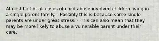 Almost half of all cases of child abuse involved children living in a single parent family. - Possibly this is because some single parents are under great stress. - This can also mean that they may be more likely to abuse a vulnerable parent under their care.