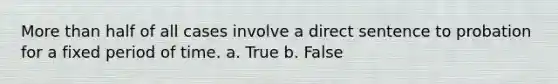 More than half of all cases involve a direct sentence to probation for a fixed period of time. a. True b. False