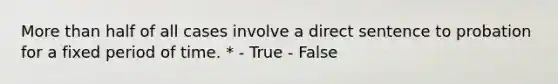 More than half of all cases involve a direct sentence to probation for a fixed period of time. * - True - False