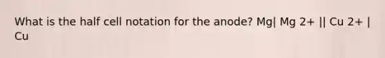 What is the half cell notation for the anode? Mg| Mg 2+ || Cu 2+ | Cu