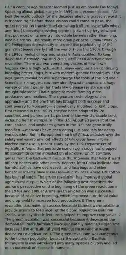 Half a century ago disaster loomed just as ominously (as today). Speaking about global hunger in 1959, one economist said, "At best the world outlook for the decades ahead is grave; at worst it is frightening." Before those visions could come to pass, the green revolution transformed global agriculture, especially wheat and rice. [S]elective breeding created a dwarf variety of wheat that put most of its energy into edible kernels rather than long, inedible stems. The result: more grain per acre. Similar work in the Philippines dramatically improved the productivity of the grain that feeds nearly half the world. From the 1960s through the 1990s, yields of rice and wheat in Asia doubled. To keep doing that between now and 2050, we'll need another green revolution. There are two competing visions of how it will happen. One is high-tech, with a heavy emphasis on continuing breeding better crops, but with modern genetic techniques. "The next green revolution will supercharge the tools of the old one." Scientists, he argues, can now identify and manipulate a huge variety of plant genes, for traits like disease resistance and drought tolerance. That's going to make farming more productive and resilient. The signature technology of this approach—and the one that has brought both success and controversy to Monsanto—is genetically modified, or GM, crops. First released in the 1990s, they've been adopted by 28 countries and planted on 11 percent of the world's arable land, including half the cropland in the U.S. About 90 percent of the corn, cotton, and soybeans grown in the U.S. are genetically modified. Americans have been eating GM products for nearly two decades. But in Europe and much of Africa, debates over the safety and environmental effects of GM crops have largely blocked their use. A recent study by the U.S. Department of Agriculture found that pesticide use on corn crops has dropped 90 percent since the introduction of Bt corn, which contains genes from the bacterium Bacillus thuringiensis that help it ward off corn borers and other pests. Reports from China indicate that harmful aphids have decreased—and ladybugs and other beneficial insects have increased—in provinces where GM cotton has been planted. The green revolution has improved global agricultural output. Which of the following best describes the author's perspective on the beginning of the green revolution in the 1970s and 1980s? A The green revolution was successful because of selective breeding, which improved nutritional value and crop yield to increase food production. B The green revolution had minimal success because farmers were unable to provide grains to feed most of the global population until the 1990s, when synthetic fertilizers helped to improve crop yields. C The green revolution was successful because it decreased the demand for more farmland since genetically modified organisms increased the agricultural yield without increasing acreage dedicated to agriculture. D The green revolution was dangerous to the human population because the bacterium Bacillus thuringiensis was introduced into many species of corn and led to an outbreak of disease in humans.