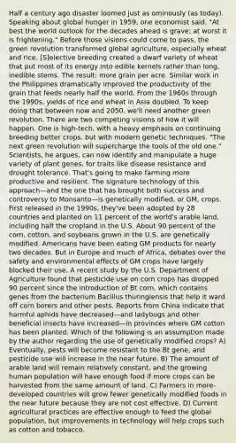 Half a century ago disaster loomed just as ominously (as today). Speaking about global hunger in 1959, one economist said, "At best the world outlook for the decades ahead is grave; at worst it is frightening." Before those visions could come to pass, the green revolution transformed global agriculture, especially wheat and rice. [S]elective breeding created a dwarf variety of wheat that put most of its energy into edible kernels rather than long, inedible stems. The result: more grain per acre. Similar work in the Philippines dramatically improved the productivity of the grain that feeds nearly half the world. From the 1960s through the 1990s, yields of rice and wheat in Asia doubled. To keep doing that between now and 2050, we'll need another green revolution. There are two competing visions of how it will happen. One is high-tech, with a heavy emphasis on continuing breeding better crops, but with modern genetic techniques. "The next green revolution will supercharge the tools of the old one." Scientists, he argues, can now identify and manipulate a huge variety of plant genes, for traits like disease resistance and drought tolerance. That's going to make farming more productive and resilient. The signature technology of this approach—and the one that has brought both success and controversy to Monsanto—is genetically modified, or GM, crops. First released in the 1990s, they've been adopted by 28 countries and planted on 11 percent of the world's arable land, including half the cropland in the U.S. About 90 percent of the corn, cotton, and soybeans grown in the U.S. are genetically modified. Americans have been eating GM products for nearly two decades. But in Europe and much of Africa, debates over the safety and environmental effects of GM crops have largely blocked their use. A recent study by the U.S. Department of Agriculture found that pesticide use on corn crops has dropped 90 percent since the introduction of Bt corn, which contains genes from the bacterium Bacillus thuringiensis that help it ward off corn borers and other pests. Reports from China indicate that harmful aphids have decreased—and ladybugs and other beneficial insects have increased—in provinces where GM cotton has been planted. Which of the following is an assumption made by the author regarding the use of genetically modified crops? A) Eventually, pests will become resistant to the Bt gene, and pesticide use will increase in the near future. B) The amount of arable land will remain relatively constant, and the growing human population will have enough food if more crops can be harvested from the same amount of land. C) Farmers in more-developed countries will grow fewer genetically modified foods in the near future because they are not cost effective. D) Current agricultural practices are effective enough to feed the global population, but improvements in technology will help crops such as cotton and tobacco.