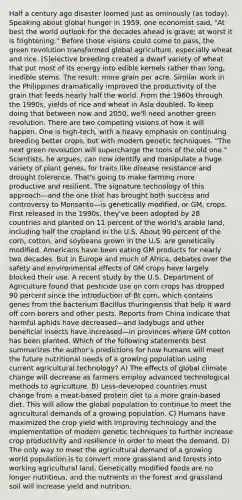 Half a century ago disaster loomed just as ominously (as today). Speaking about global hunger in 1959, one economist said, "At best the world outlook for the decades ahead is grave; at worst it is frightening." Before those visions could come to pass, the green revolution transformed global agriculture, especially wheat and rice. [S]elective breeding created a dwarf variety of wheat that put most of its energy into edible kernels rather than long, inedible stems. The result: more grain per acre. Similar work in the Philippines dramatically improved the productivity of the grain that feeds nearly half the world. From the 1960s through the 1990s, yields of rice and wheat in Asia doubled. To keep doing that between now and 2050, we'll need another green revolution. There are two competing visions of how it will happen. One is high-tech, with a heavy emphasis on continuing breeding better crops, but with modern genetic techniques. "The next green revolution will supercharge the tools of the old one." Scientists, he argues, can now identify and manipulate a huge variety of plant genes, for traits like disease resistance and drought tolerance. That's going to make farming more productive and resilient. The signature technology of this approach—and the one that has brought both success and controversy to Monsanto—is genetically modified, or GM, crops. First released in the 1990s, they've been adopted by 28 countries and planted on 11 percent of the world's arable land, including half the cropland in the U.S. About 90 percent of the corn, cotton, and soybeans grown in the U.S. are genetically modified. Americans have been eating GM products for nearly two decades. But in Europe and much of Africa, debates over the safety and environmental effects of GM crops have largely blocked their use. A recent study by the U.S. Department of Agriculture found that pesticide use on corn crops has dropped 90 percent since the introduction of Bt corn, which contains genes from the bacterium Bacillus thuringiensis that help it ward off corn borers and other pests. Reports from China indicate that harmful aphids have decreased—and ladybugs and other beneficial insects have increased—in provinces where GM cotton has been planted. Which of the following statements best summarizes the author's predictions for how humans will meet the future nutritional needs of a growing population using current agricultural technology? A) The effects of global climate change will decrease as farmers employ advanced technological methods to agriculture. B) Less-developed countries must change from a meat-based protein diet to a more grain-based diet. This will allow the global population to continue to meet the agricultural demands of a growing population. C) Humans have maximized the crop yield with improving technology and the implementation of modern genetic techniques to further increase crop productivity and resilience in order to meet the demand. D) The only way to meet the agricultural demand of a growing world population is to convert more grassland and forests into working agricultural land. Genetically modified foods are no longer nutritious, and the nutrients in the forest and grassland soil will increase yield and nutrition.