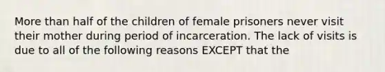 More than half of the children of female prisoners never visit their mother during period of incarceration. The lack of visits is due to all of the following reasons EXCEPT that the