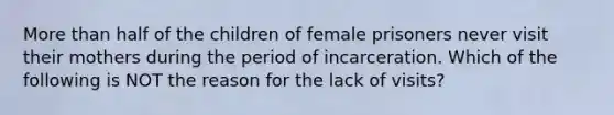 More than half of the children of female prisoners never visit their mothers during the period of incarceration. Which of the following is NOT the reason for the lack of visits?