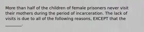 More than half of the children of female prisoners never visit their mothers during the period of incarceration. The lack of visits is due to all of the following reasons, EXCEPT that the ________.