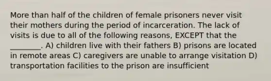 More than half of the children of female prisoners never visit their mothers during the period of incarceration. The lack of visits is due to all of the following reasons, EXCEPT that the ________. A) children live with their fathers B) prisons are located in remote areas C) caregivers are unable to arrange visitation D) transportation facilities to the prison are insufficient