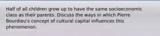 Half of all children grow up to have the same socioeconomic class as their parents. Discuss the ways in which Pierre Bourdieu's concept of cultural capital influences this phenomenon.