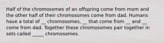 Half of the chromosomes of an offspring come from mom and the other half of their chromosomes come from dad. Humans have a total of __ chromosomes, __ that come from __ and __ come from dad. Together these chromosomes pair together in sets called _____ chromosomes.