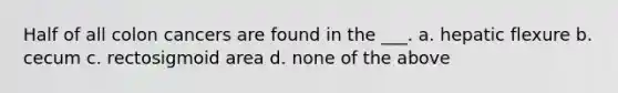 Half of all colon cancers are found in the ___. a. hepatic flexure b. cecum c. rectosigmoid area d. none of the above