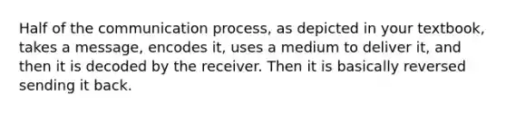 Half of the communication process, as depicted in your textbook, takes a message, encodes it, uses a medium to deliver it, and then it is decoded by the receiver. Then it is basically reversed sending it back.