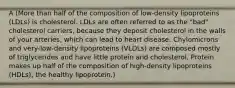 A (More than half of the composition of low-density lipoproteins (LDLs) is cholesterol. LDLs are often referred to as the "bad" cholesterol carriers, because they deposit cholesterol in the walls of your arteries, which can lead to heart disease. Chylomicrons and very-low-density lipoproteins (VLDLs) are composed mostly of triglycerides and have little protein and cholesterol. Protein makes up half of the composition of high-density lipoproteins (HDLs), the healthy lipoprotein.)