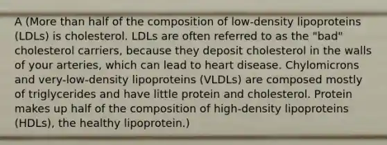 A (More than half of the composition of low-density lipoproteins (LDLs) is cholesterol. LDLs are often referred to as the "bad" cholesterol carriers, because they deposit cholesterol in the walls of your arteries, which can lead to heart disease. Chylomicrons and very-low-density lipoproteins (VLDLs) are composed mostly of triglycerides and have little protein and cholesterol. Protein makes up half of the composition of high-density lipoproteins (HDLs), the healthy lipoprotein.)