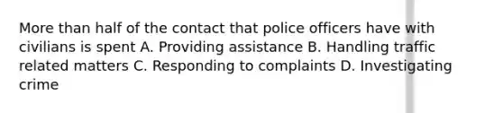 More than half of the contact that police officers have with civilians is spent A. Providing assistance B. Handling traffic related matters C. Responding to complaints D. Investigating crime