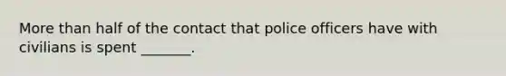 <a href='https://www.questionai.com/knowledge/keWHlEPx42-more-than' class='anchor-knowledge'>more than</a> half of the contact that police officers have with civilians is spent _______.