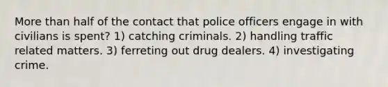 <a href='https://www.questionai.com/knowledge/keWHlEPx42-more-than' class='anchor-knowledge'>more than</a> half of the contact that police officers engage in with civilians is spent? 1) catching criminals. 2) handling traffic related matters. 3) ferreting out drug dealers. 4) investigating crime.