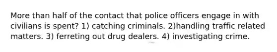 More than half of the contact that police officers engage in with civilians is spent? 1) catching criminals. 2)handling traffic related matters. 3) ferreting out drug dealers. 4) investigating crime.