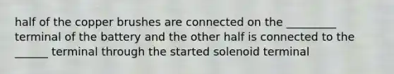 half of the copper brushes are connected on the _________ terminal of the battery and the other half is connected to the ______ terminal through the started solenoid terminal