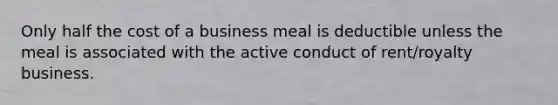 Only half the cost of a business meal is deductible unless the meal is associated with the active conduct of rent/royalty business.