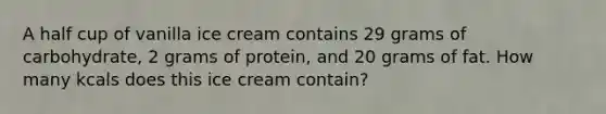 A half cup of vanilla ice cream contains 29 grams of carbohydrate, 2 grams of protein, and 20 grams of fat. How many kcals does this ice cream contain?