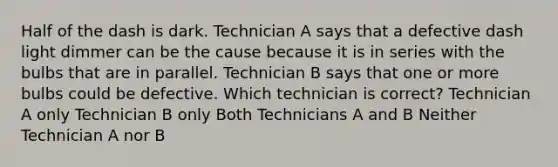 Half of the dash is dark. Technician A says that a defective dash light dimmer can be the cause because it is in series with the bulbs that are in parallel. Technician B says that one or more bulbs could be defective. Which technician is correct? Technician A only Technician B only Both Technicians A and B Neither Technician A nor B