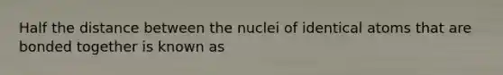 Half the distance between the nuclei of identical atoms that are bonded together is known as