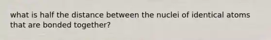 what is half the distance between the nuclei of identical atoms that are bonded together?