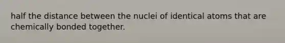 half the distance between the nuclei of identical atoms that are chemically bonded together.