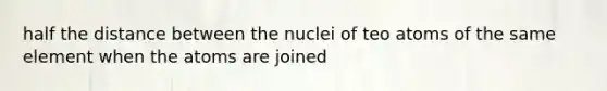 half the distance between the nuclei of teo atoms of the same element when the atoms are joined