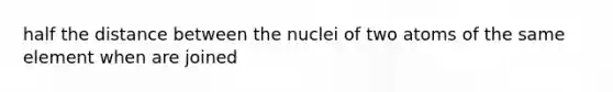 half the distance between the nuclei of two atoms of the same element when are joined