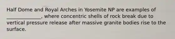 Half Dome and Royal Arches in Yosemite NP are examples of ______________, where concentric shells of rock break due to vertical pressure release after massive granite bodies rise to the surface.